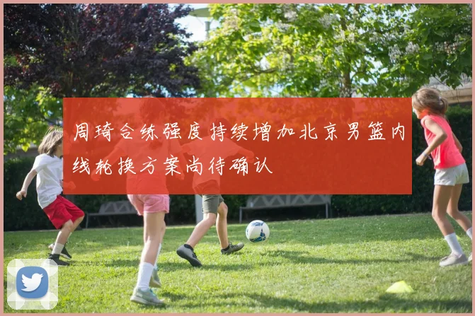 周琦合练强度持续增加北京男篮内线轮换方案尚待确认