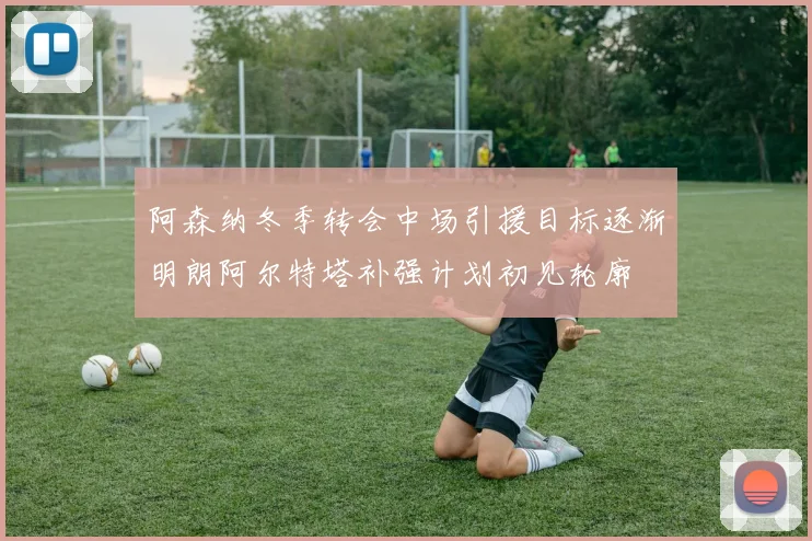 阿森纳冬季转会中场引援目标逐渐明朗阿尔特塔补强计划初见轮廓